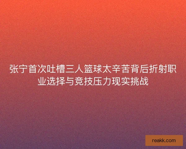 张宁首次吐槽三人篮球太辛苦背后折射职业选择与竞技压力现实挑战