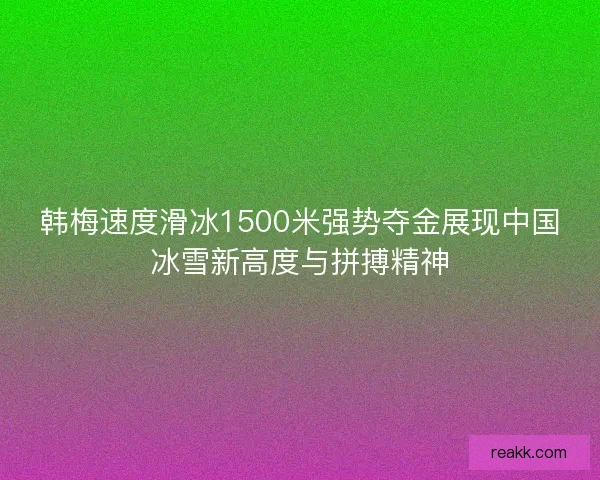 韩梅速度滑冰1500米强势夺金展现中国冰雪新高度与拼搏精神