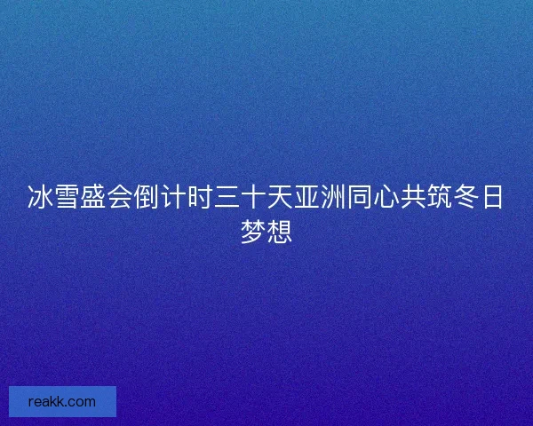 冰雪盛会倒计时三十天亚洲同心共筑冬日梦想