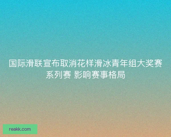 国际滑联宣布取消花样滑冰青年组大奖赛系列赛 影响赛事格局