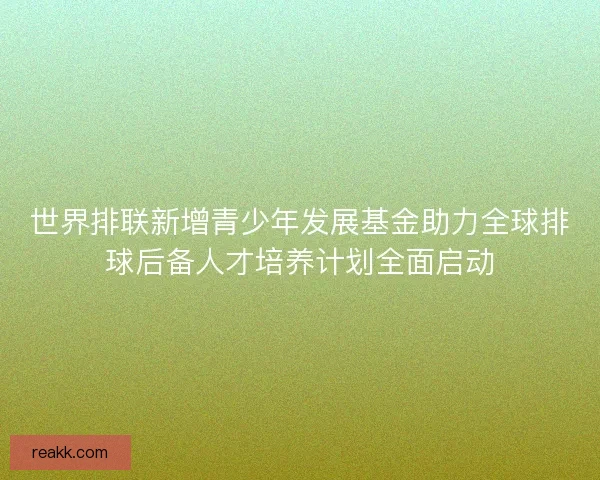 世界排联新增青少年发展基金助力全球排球后备人才培养计划全面启动